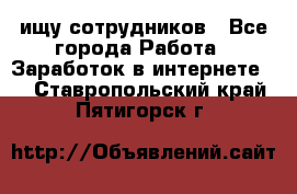 ищу сотрудников - Все города Работа » Заработок в интернете   . Ставропольский край,Пятигорск г.